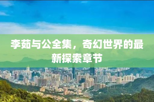 李茹與公全集，奇幻世界的最新探索章節(jié)