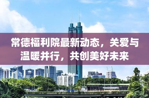 常德福利院最新動態(tài)，關(guān)愛與溫暖并行，共創(chuàng)美好未來
