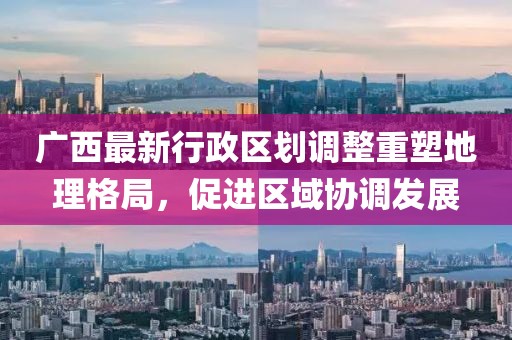 廣西最新行政區(qū)劃調(diào)整重塑地理格局，促進區(qū)域協(xié)調(diào)發(fā)展