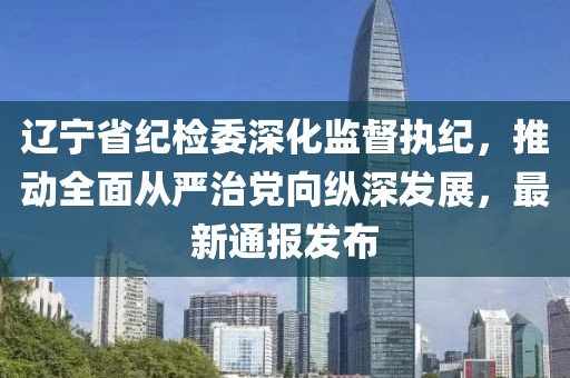遼寧省紀檢委深化監(jiān)督執(zhí)紀，推動全面從嚴治黨向縱深發(fā)展，最新通報發(fā)布