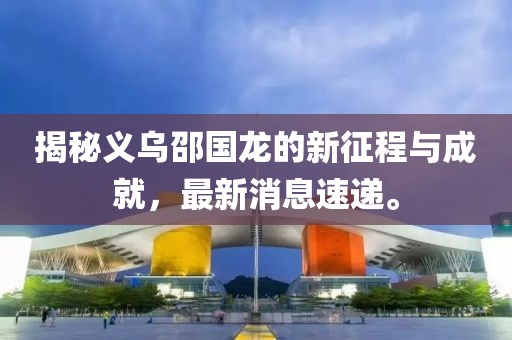 揭秘義烏邵國龍的新征程與成就，最新消息速遞。