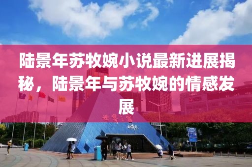 陸景年蘇牧婉小說(shuō)最新進(jìn)展揭秘，陸景年與蘇牧婉的情感發(fā)展