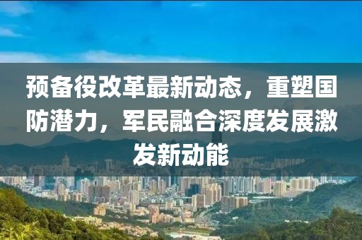預(yù)備役改革最新動(dòng)態(tài)，重塑國(guó)防潛力，軍民融合深度發(fā)展激發(fā)新動(dòng)能