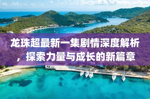 龍珠超最新一集劇情深度解析，探索力量與成長的新篇章