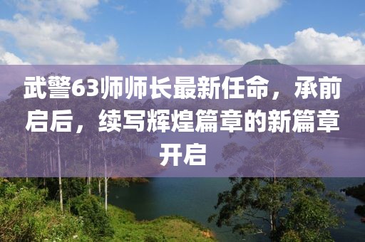 武警63師師長(zhǎng)最新任命，承前啟后，續(xù)寫(xiě)輝煌篇章的新篇章開(kāi)啟