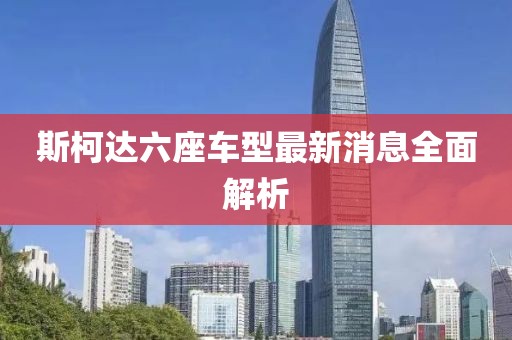 斯柯達(dá)六座車(chē)型最新消息全面解析