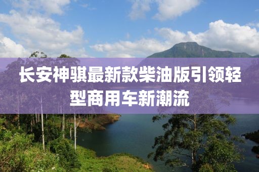長安神騏最新款柴油版引領輕型商用車新潮流