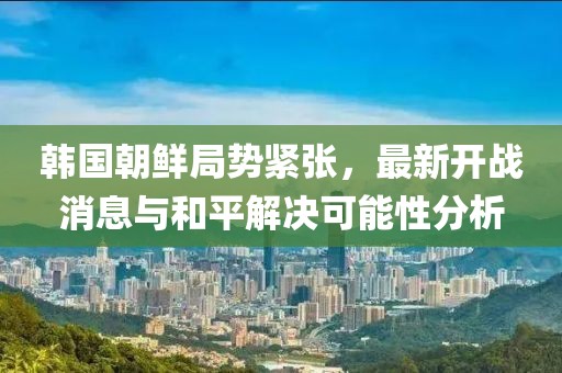 韓國(guó)朝鮮局勢(shì)緊張，最新開(kāi)戰(zhàn)消息與和平解決可能性分析