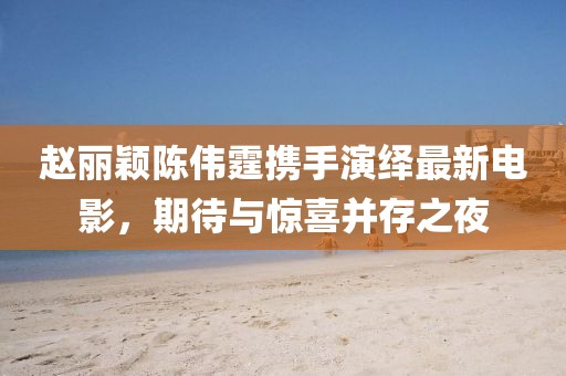 趙麗穎陳偉霆攜手演繹最新電影，期待與驚喜并存之夜
