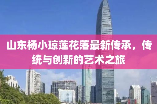 山東楊小瓊蓮花落最新傳承，傳統(tǒng)與創(chuàng)新的藝術(shù)之旅