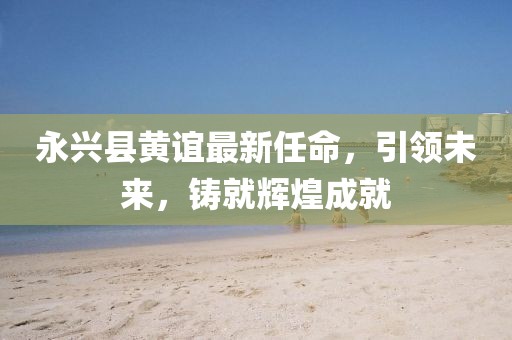 永興縣黃誼最新任命，引領(lǐng)未來，鑄就輝煌成就