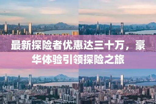 最新探險(xiǎn)者優(yōu)惠達(dá)三十萬，豪華體驗(yàn)引領(lǐng)探險(xiǎn)之旅