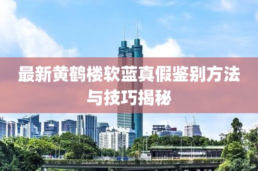 最新黃鶴樓軟藍(lán)真假鑒別方法與技巧揭秘