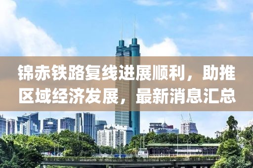 錦赤鐵路復(fù)線進(jìn)展順利，助推區(qū)域經(jīng)濟(jì)發(fā)展，最新消息匯總