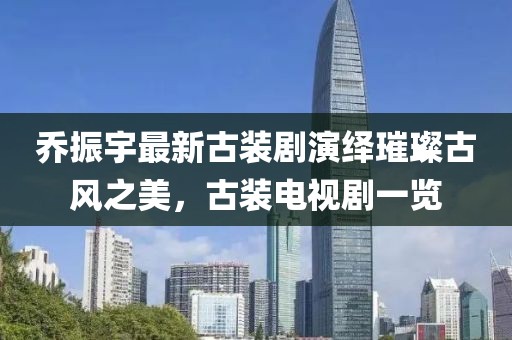 喬振宇最新古裝劇演繹璀璨古風之美，古裝電視劇一覽