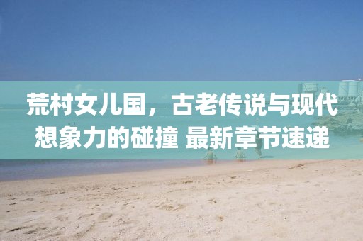 荒村女兒國(guó)，古老傳說(shuō)與現(xiàn)代想象力的碰撞 最新章節(jié)速遞