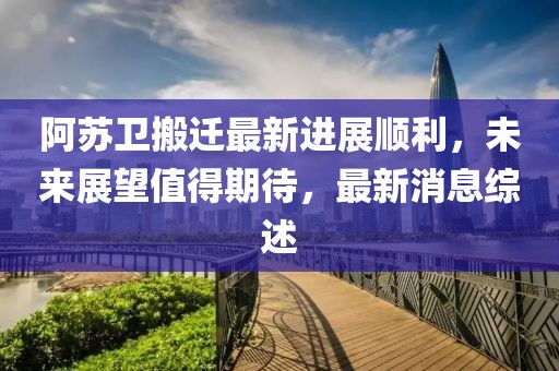 阿蘇衛(wèi)搬遷最新進(jìn)展順利，未來展望值得期待，最新消息綜述