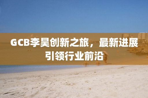 GCB李昊創(chuàng)新之旅，最新進(jìn)展引領(lǐng)行業(yè)前沿