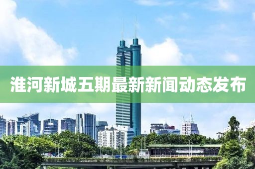 淮河新城五期最新新聞動態(tài)發(fā)布