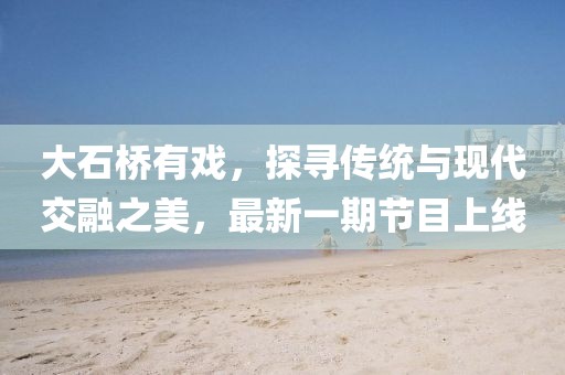 大石橋有戲，探尋傳統(tǒng)與現(xiàn)代交融之美，最新一期節(jié)目上線