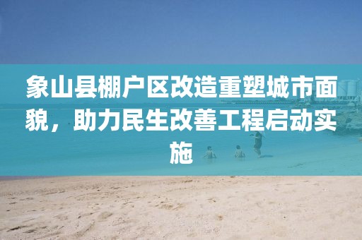 象山縣棚戶區(qū)改造重塑城市面貌，助力民生改善工程啟動實施