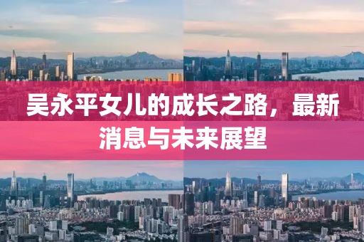 吳永平女兒的成長(zhǎng)之路，最新消息與未來(lái)展望