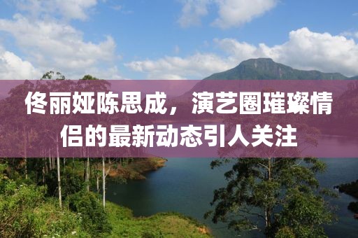 佟麗婭陳思成，演藝圈璀璨情侶的最新動態(tài)引人關(guān)注