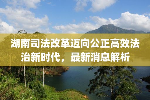 湖南司法改革邁向公正高效法治新時代，最新消息解析