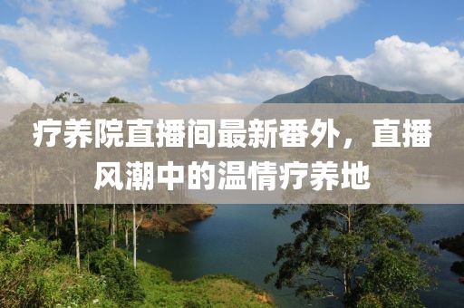 療養(yǎng)院直播間最新番外，直播風(fēng)潮中的溫情療養(yǎng)地