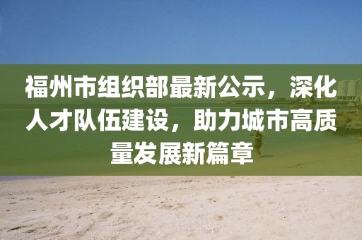 福州市組織部最新公示，深化人才隊(duì)伍建設(shè)，助力城市高質(zhì)量發(fā)展新篇章