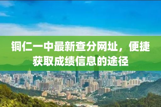 銅仁一中最新查分網(wǎng)址，便捷獲取成績(jī)信息的途徑