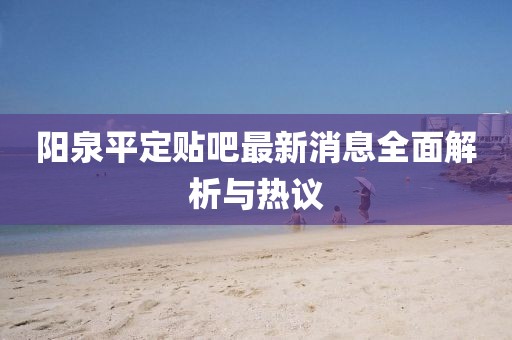 陽泉平定貼吧最新消息全面解析與熱議