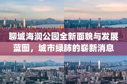 聊城海潤公園全新面貌與發(fā)展藍(lán)圖，城市綠肺的嶄新消息