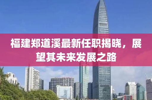 福建鄭道溪最新任職揭曉，展望其未來發(fā)展之路