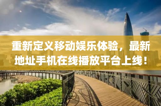重新定義移動娛樂體驗，最新地址手機在線播放平臺上線！