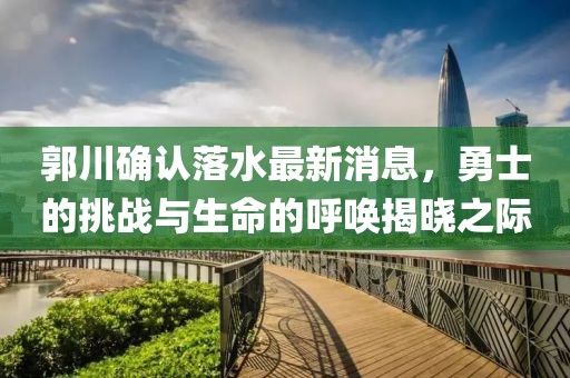 郭川確認(rèn)落水最新消息，勇士的挑戰(zhàn)與生命的呼喚揭曉之際
