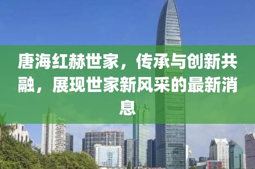 唐海紅赫世家，傳承與創(chuàng)新共融，展現(xiàn)世家新風(fēng)采的最新消息