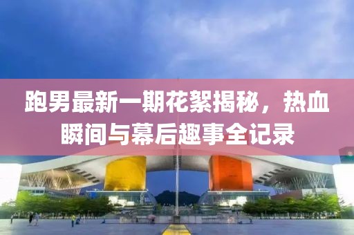 跑男最新一期花絮揭秘，熱血瞬間與幕后趣事全記錄