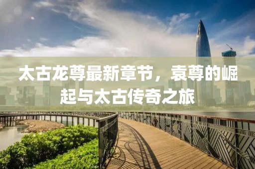太古龍尊最新章節(jié)，袁尊的崛起與太古傳奇之旅