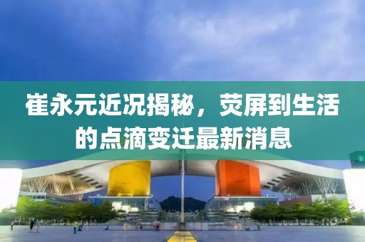 崔永元近況揭秘，熒屏到生活的點滴變遷最新消息