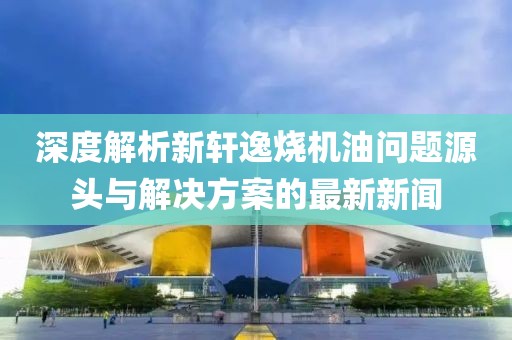 深度解析新軒逸燒機油問題源頭與解決方案的最新新聞