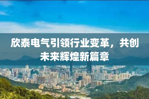 欣泰電氣引領(lǐng)行業(yè)變革，共創(chuàng)未來輝煌新篇章