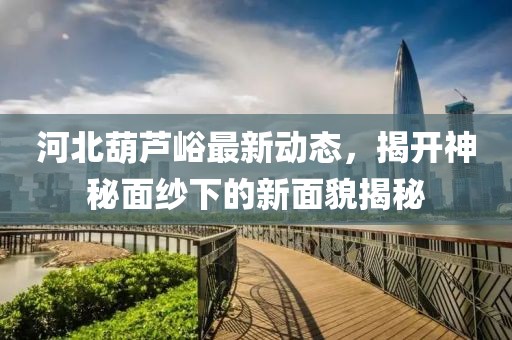 河北葫蘆峪最新動(dòng)態(tài)，揭開(kāi)神秘面紗下的新面貌揭秘