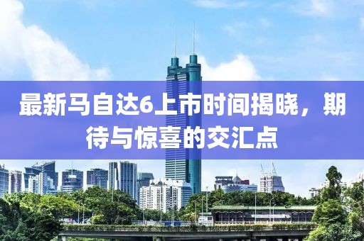 最新馬自達6上市時間揭曉，期待與驚喜的交匯點