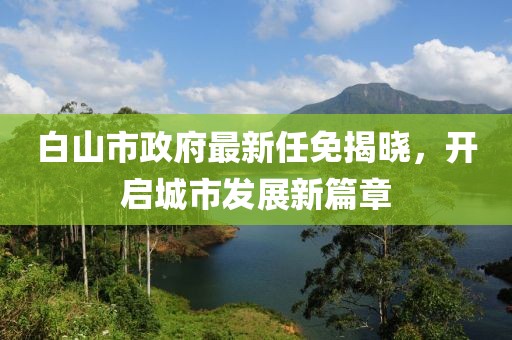 白山市政府最新任免揭曉，開(kāi)啟城市發(fā)展新篇章