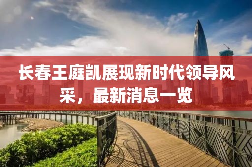 長(zhǎng)春王庭凱展現(xiàn)新時(shí)代領(lǐng)導(dǎo)風(fēng)采，最新消息一覽