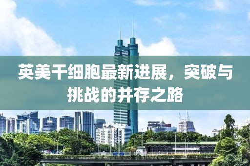 英美干細胞最新進展，突破與挑戰(zhàn)的并存之路
