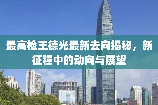 最高檢王德光最新去向揭秘，新征程中的動向與展望
