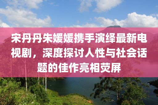 宋丹丹朱媛媛攜手演繹最新電視劇，深度探討人性與社會話題的佳作亮相熒屏