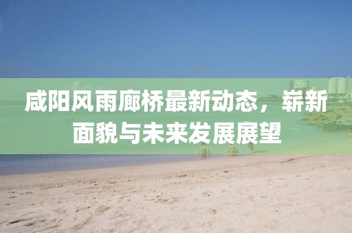 咸陽風(fēng)雨廊橋最新動(dòng)態(tài)，嶄新面貌與未來發(fā)展展望